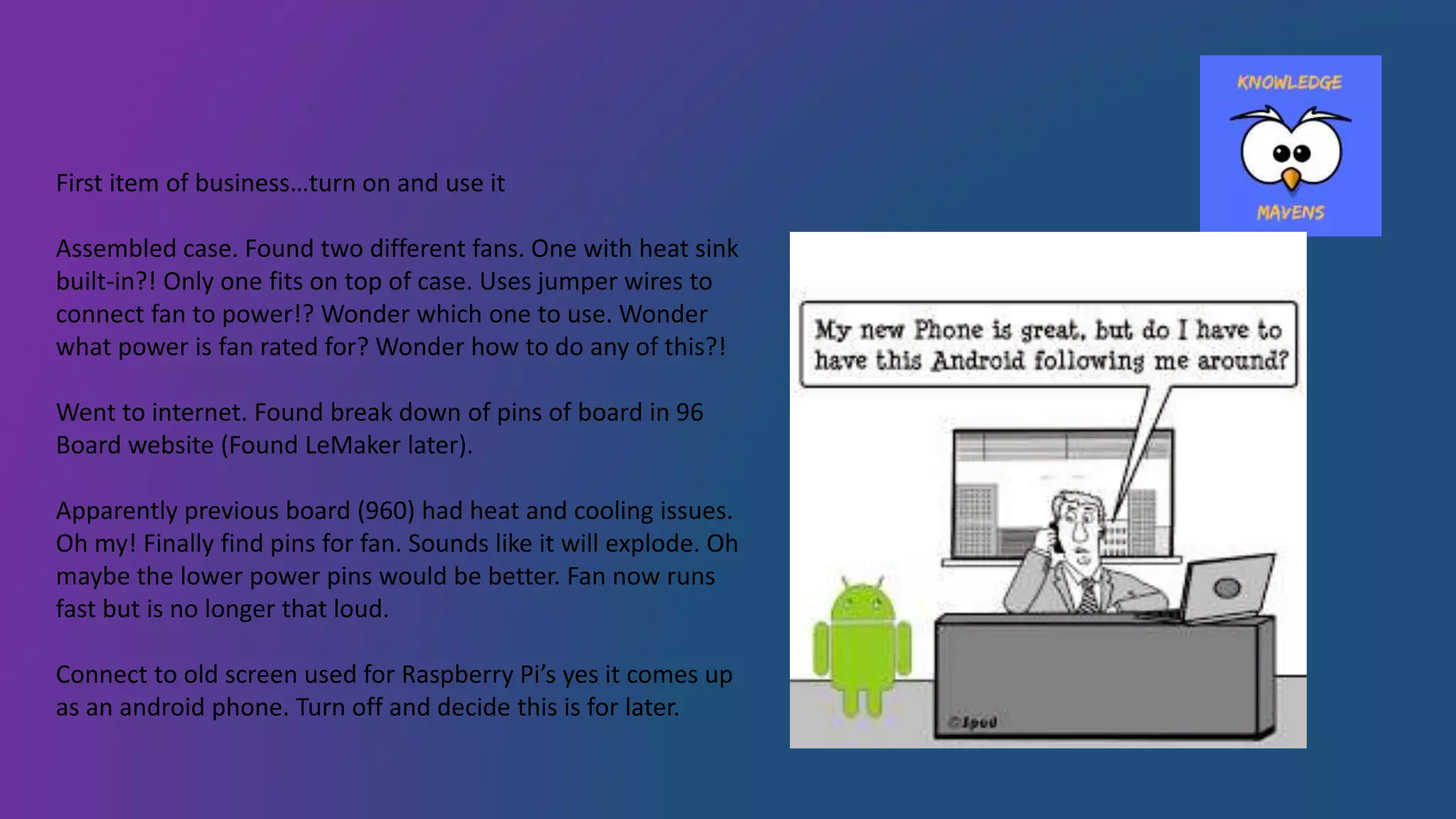 First item of business…turn on and use it
Assembled case. Found two different fans. One with heat sink
built-in?! Only one fits on top of case. Uses jumper wires to
connect fan to power!? Wonder which one to use. Wonder
what power is fan rated for? Wonder how to do any of this?!
Went to internet. Found break down of pins of board in 96
Board website (Found LeMaker later).
Apparently previous board (960) had heat and cooling issues.
Oh my! Finally find pins for fan. Sounds like it will explode. Oh
maybe the lower power pins would be better. Fan now runs
fast but is no longer that loud.
Connect to old screen used for Raspberry Pi’s yes it comes up
as an android phone. Turn off and decide this is for later.
 