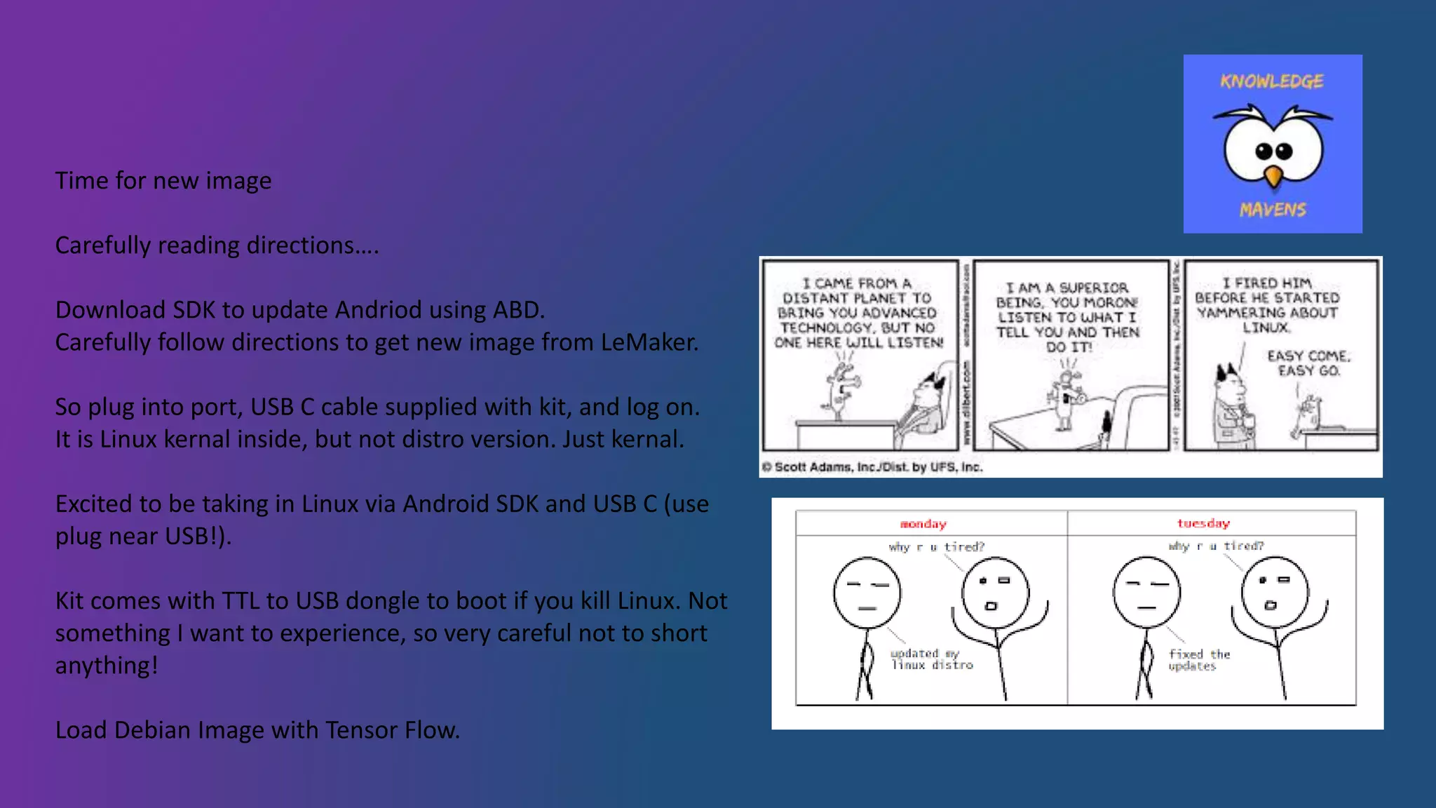 Time for new image
Carefully reading directions….
Download SDK to update Andriod using ABD.
Carefully follow directions to get new image from LeMaker.
So plug into port, USB C cable supplied with kit, and log on.
It is Linux kernal inside, but not distro version. Just kernal.
Excited to be taking in Linux via Android SDK and USB C (use
plug near USB!).
Kit comes with TTL to USB dongle to boot if you kill Linux. Not
something I want to experience, so very careful not to short
anything!
Load Debian Image with Tensor Flow.
 