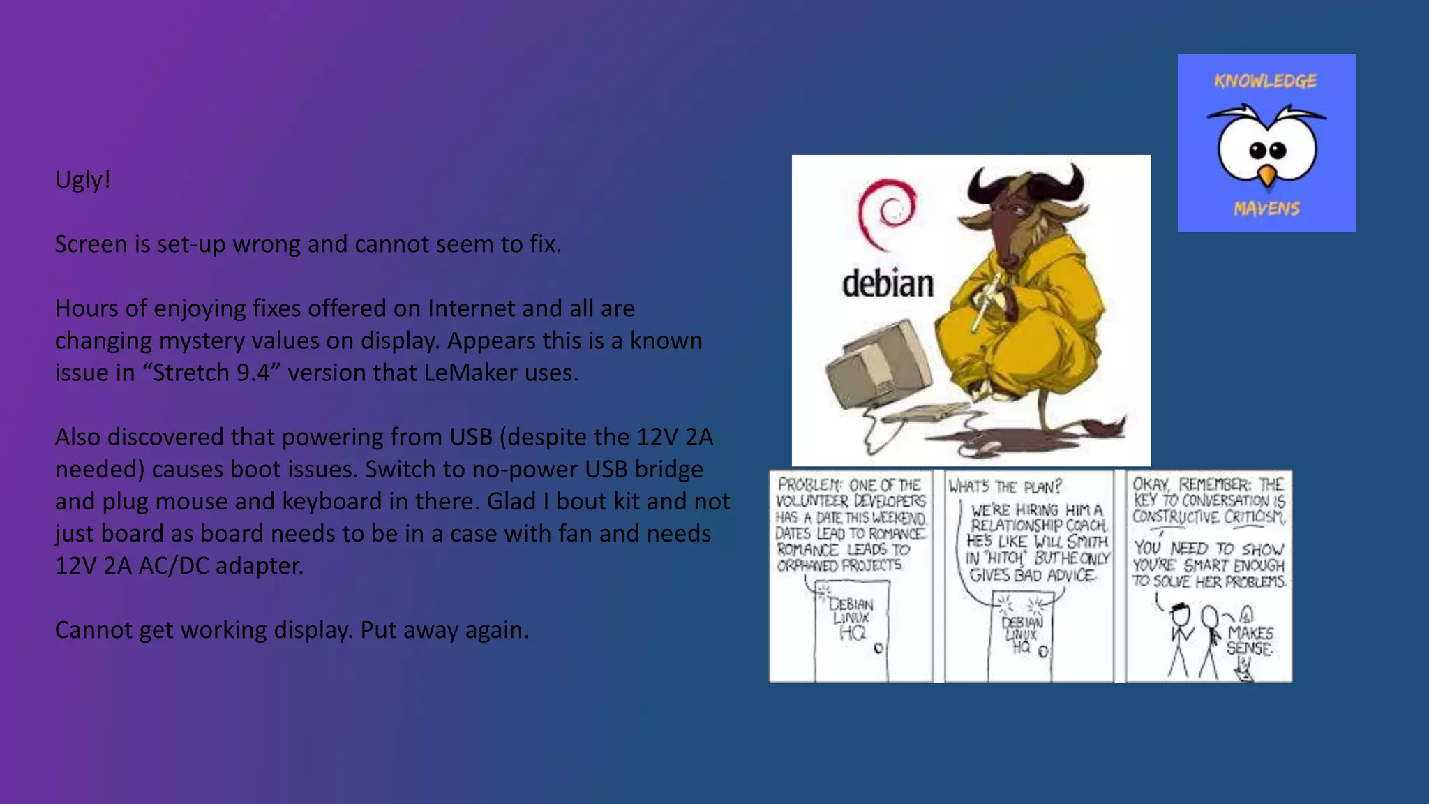 Ugly!
Screen is set-up wrong and cannot seem to fix.
Hours of enjoying fixes offered on Internet and all are
changing mystery values on display. Appears this is a known
issue in “Stretch 9.4” version that LeMaker uses.
Also discovered that powering from USB (despite the 12V 2A
needed) causes boot issues. Switch to no-power USB bridge
and plug mouse and keyboard in there. Glad I bout kit and not
just board as board needs to be in a case with fan and needs
12V 2A AC/DC adapter.
Cannot get working display. Put away again.
 