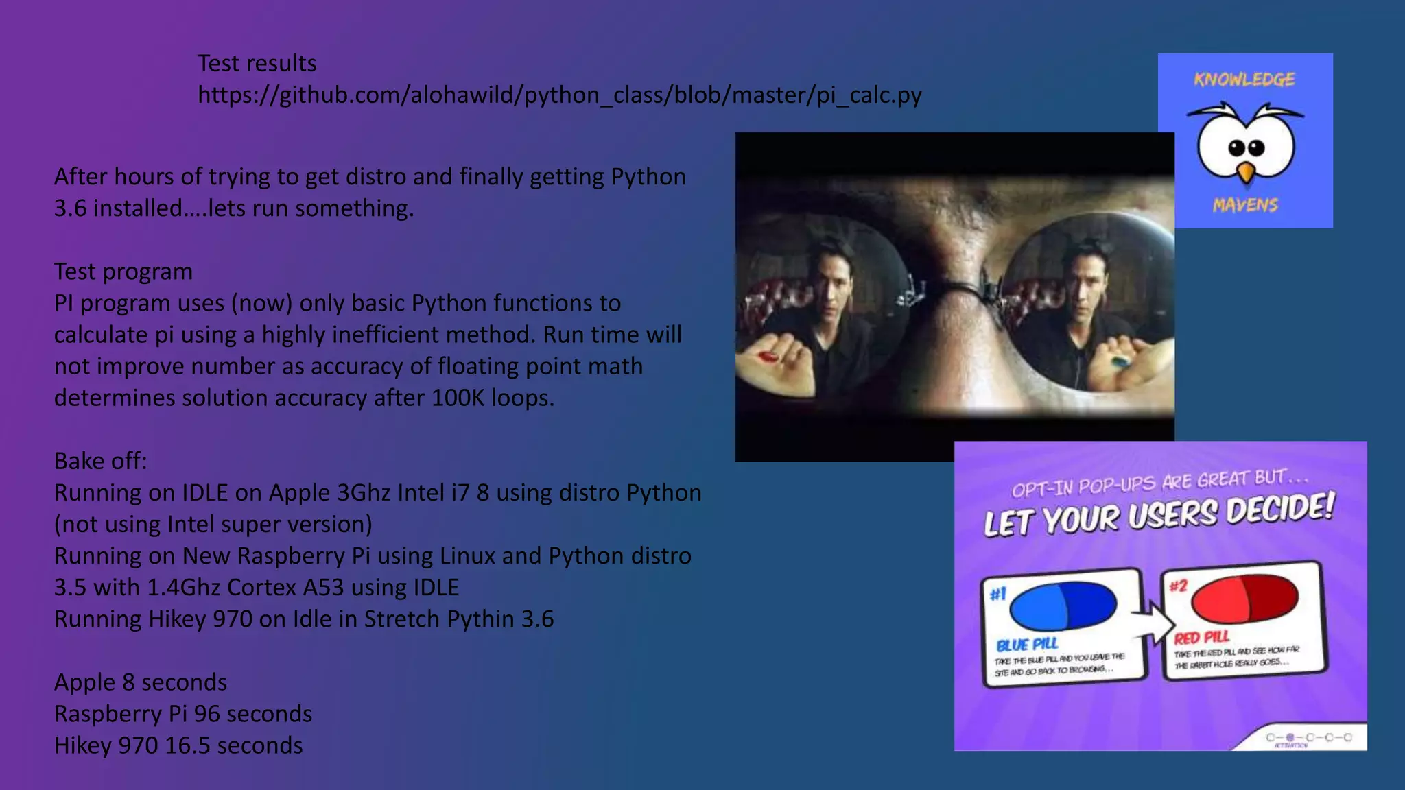 Test results
https://github.com/alohawild/python_class/blob/master/pi_calc.py
After hours of trying to get distro and finally getting Python
3.6 installed….lets run something.
Test program
PI program uses (now) only basic Python functions to
calculate pi using a highly inefficient method. Run time will
not improve number as accuracy of floating point math
determines solution accuracy after 100K loops.
Bake off:
Running on IDLE on Apple 3Ghz Intel i7 8 using distro Python
(not using Intel super version)
Running on New Raspberry Pi using Linux and Python distro
3.5 with 1.4Ghz Cortex A53 using IDLE
Running Hikey 970 on Idle in Stretch Pythin 3.6
Apple 8 seconds
Raspberry Pi 96 seconds
Hikey 970 16.5 seconds
 