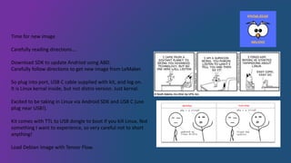 Time for new image
Carefully reading directions….
Download SDK to update Andriod using ABD.
Carefully follow directions to get new image from LeMaker.
So plug into port, USB C cable supplied with kit, and log on.
It is Linux kernal inside, but not distro version. Just kernal.
Excited to be taking in Linux via Android SDK and USB C (use
plug near USB!).
Kit comes with TTL to USB dongle to boot if you kill Linux. Not
something I want to experience, so very careful not to short
anything!
Load Debian Image with Tensor Flow.
 
