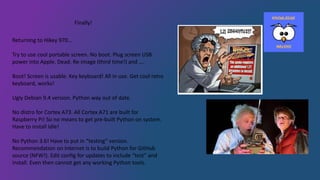 Finally!
Returning to Hikey 970…
Try to use cool portable screen. No boot. Plug screen USB
power into Apple. Dead. Re-image (third time!) and ….
Boot! Screen is usable. Key keyboard! All in use. Get cool retro
keyboard, works!
Ugly Debian 9.4 version. Python way out of date.
No distro for Cortex A73. All Cortex A71 are built for
Raspberry Pi! So no means to get pre-built Python on system.
Have to install Idle!
No Python 3.6! Have to put in “testing” version.
Recommendation on Internet is to build Python for GitHub
source (NFW!). Edit config for updates to include “test” and
install. Even then cannot get any working Python tools.
 