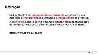Definição
●
Código aberto é um método de desenvolvimento de software o qual
aproveita a força da revisão distribuída e a transparência do processo.
A promessa do código aberto é melhor qualidade, maior confiabilidade e
flexibilidade, menor custo e um fim para o vendor lock in predatório.
http://www.opensource.org
 