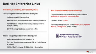 Reliability, Availability, Serviceability (RAS)
Recuperação/relatórios de erros avançado
Hot add para CPU e memória
Recuperação Inteligente de erros de CPU/memória
Relatórios de erros melhorados para dispositivos
PCI (PCI-AER)
DIF/DIX: Integridade de dados fim-a-fim
Rápida recuperação de sistema de arquivos
Até 10x mais rápido que no RHEL 5
Fsck em sistema de arquivos de 1TB (45 milhões de
arquivos)
RHEL5 Ext3 = 1 hora, RHEL6 Ext4 = 6 minutos.
Red Hat Enterprise Linux
Alta Disponibilidade (High Availability)
Disponibilidade contínua de serviços através da
eliminação de pontos únicos de falha.
Clusters de até 16 nós.
Failover para aplicações como Oracle, SAP, Apache,
MySQL, PostgreSQL entre outras.
 