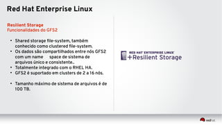 Red Hat Enterprise Linux
Resilient Storage
Funcionalidades do GFS2
●
Shared storage file-system, também
conhecido como clustered file-system.
●
Os dados são compartilhados entre nós GFS2
com um name space de sistema de
arquivos único e consistente..
●
Totalmente integrado com o RHEL HA.
●
GFS2 é suportado em clusters de 2 a 16 nós.
●
Tamanho máximo de sistema de arquivos é de
100 TB.
 