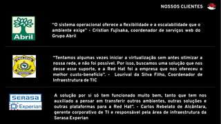 “O sistema operacional oferece a flexibilidade e a escalabilidade que o
ambiente exige” - Cristian Fujisaka, coordenador de serviços web do
Grupo Abril
“Tentamos algumas vezes iniciar a virtualização sem antes otimizar a
nossa rede, e não foi possível. Por isso, buscamos uma solução que nos
desse esse suporte, e a Red Hat foi a empresa que nos ofereceu o
melhor custo-benefício”. - Lourival da Silva Filho, Coordenador de
Infraestrutura de TIC
A solução por si só tem funcionado muito bem, tanto que tem nos
auxiliado a pensar em transferir outros ambientes, outras soluções e
outras plataformas para a Red Hat”. - Carlos Rebelato de Alcântara,
gerente corporativo de TI e responsável pela área de infraestrutura da
Serasa Experian
NOSSOS CLIENTES
 