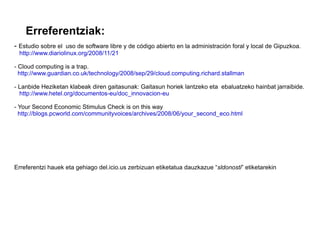 Erreferentziak:
- Estudio sobre el uso de software libre y de código abierto en la administración foral y local de Gipuzkoa.
 http://www.diariolinux.org/2008/11/21

- Cloud computing is a trap.
  http://www.guardian.co.uk/technology/2008/sep/29/cloud.computing.richard.stallman

- Lanbide Heziketan klabeak diren gaitasunak: Gaitasun horiek lantzeko eta ebaluatzeko hainbat jarraibide.
  http://www.hetel.org/documentos-eu/doc_innovacion-eu

- Your Second Economic Stimulus Check is on this way
  http://blogs.pcworld.com/communityvoices/archives/2008/06/your_second_eco.html




Erreferentzi hauek eta gehiago del.icio.us zerbizuan etiketatua dauzkazue “sldonosti” etiketarekin
 