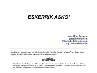 ESKERRIK ASKO!


                                                                                    Josu Orbe Benguria
                                                                                      jorbe@txorierri.net
                                                                             http://jorbe.blogsome.com
                                                                                 http://www.txorierri.net


Aurkezpen honetan agertzen diren irudi guztien jabetza beraien jabeena* da. Beste eduki
guztia Creative Commons by-sa 3.0 lizentziapean dago.




  * Moodle.org, Mozilla Corp., OpenOffice.org, Free Software Foundation, Politeknika Ikastegia Txorierri S.Coop.,
  Wordpress, MediaWiki, Youtube, Flickr, Paco CT,John Fraissinet,Gmayster01,El Correo, Jon Iraundegi, Robbert
  van der Steeg, Matiasjajaja,Procsilas, Warehin.holgado, Gisleh
 