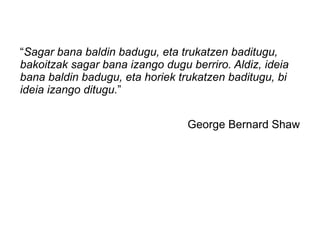“Sagar bana baldin badugu, eta trukatzen baditugu,
bakoitzak sagar bana izango dugu berriro. Aldiz, ideia
bana baldin badugu, eta horiek trukatzen baditugu, bi
ideia izango ditugu.”


                                 George Bernard Shaw
 