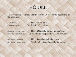 H `OLEŌ
• To say “cannot,” simply add the word “ A ole” to the beginning ofʻ ʻ
the sentence.
• I can dance. Hiki ia u ke hula.ʻ
• I cannot dance. A ole hiki ia u ke hula.ʻ ʻ ʻ
• Naupaka can eat cake. Hiki i Naupaka ke ai i ka mea ono.ā ʻ ʻ
• Naupaka cannot eat cake. A ole hiki i Naupaka ke ai i ka mea onoʻ ʻ ā ʻ ʻ .
• Her friend can swim. Hiki i kona hoaaloha ke au au.ʻ ʻ
• Her friend cannot swim. ‘A ole hiki i kona hoaaloha ke au au.ʻ ʻ ʻ
 