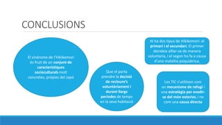 CONCLUSIONS
El sndrome de lHikikomori
s fruit de un conjunt de
caracterstiques
socioculturals molt
concretes, prpies del Jap
Que el porta
prendre la decisi
de recloures
voluntriament i
durant llargs
perodes de temps
en la seva habitaci
Hi ha dos tipus de Hikikomori: el
primari i el secundari. El primer
decideix a?llar-se de manera
voluntaria, i el segon ho fa a causa
duna malaltia psiquitrica.
Les TIC sutilitzen com
un mecanisme de refugi i
una estratgia per evadir-
se del mn exterior, i no
com una causa directa
 
