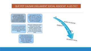 QU? POT CAUSAR LA?LLAMENT SOCIAL ASSOCIAT A LES TIC?
Les tecnologies de la
informaci i comunicaci,
TIC, han revolucionat la
nostra societat fent-les
imprescindibles en qualsevol
aspecte de les nostres vides.
Cada vegada les TIC sn
usades per nens i nenes ms
petits, fent que els infants ja
creixin en un ambient on la
tecnologia s la principal
font de comunicaci
.
Els joves i adolescents viuen
immersos en les noves
tecnologies. Aquestes poden
arribar a esdevenir en els
casos ms extrems, lnica
via de comunicaci daquests
joves.
El ritme de vida, la individualitzaci
de la societat, les pressions socials,
les relacions familiars i socials o
facilitat daccs sn algunes de les
causes que poden provocar aquest
a?llament
El rpid aven? de les TIC, ls
daquestes per persones ms
joves, una societat globalitzada on
es premia lindividu en front el
collectiu i unes estructures
familiars moltes vegades
insuficients poden ser causa
daquest a?llament.
 