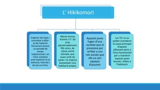 L Hikikomori
Originari del Jap, i
consisteix a a?llar-
se de lexterior
fsicament durant
un perode de
temps
indeterminat i on
lnic contacte
amb lexterior s la
televisi, internet i
els jocs en lnia.
Afecta homes
dentre 17 i 30
anys
aproximadament,
fills nics, de
classe social
elevada, que
viuen amb els
pares i la majoria
posseeixen una
habitaci prpia.
Aquests joves
fugen duna
societat que el
pressiona per
arribar a uns
rols socials que
ells no sn
capa?os
dassumir
Les TIC no es
poden considerar
la causa principal
daquest
a?llament per si
leina fonamental
per a mantenir
aquests joves
tancats i a?llats a
lhabitaci.
 
