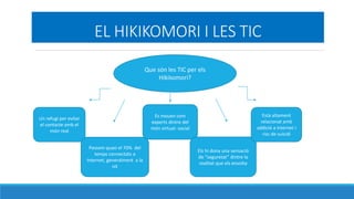 EL HIKIKOMORI I LES TIC
Que sn les TIC per els
Hikikomori?
Un refugi per evitar
el contacte amb el
mn real
Passem quasi el 70% del
temps connectats a
Internet, generalment a la
nit
Es mouen com
experts dintre del
mn virtual- social
Els hi dona una sensaci
de seguretat dintre la
realitat que els envolta
Est altament
relacionat amb
addici a internet i
risc de su?cidi
 