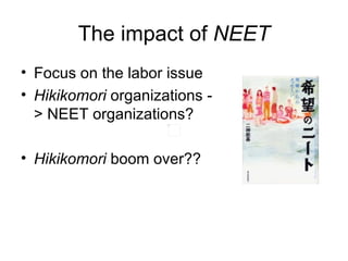 The impact of NEET
• Focus on the labor issue
• Hikikomori organizations -
  > NEET organizations?

• Hikikomori boom over??
 
