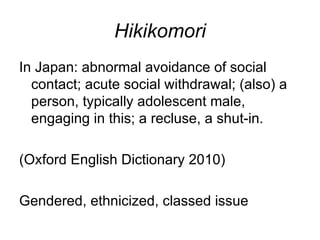 Hikikomori
In Japan: abnormal avoidance of social
  contact; acute social withdrawal; (also) a
  person, typically adolescent male,
  engaging in this; a recluse, a shut-in.

(Oxford English Dictionary 2010)

Gendered, ethnicized, classed issue
 