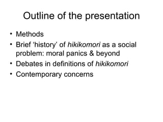 Outline of the presentation
• Methods
• Brief ‘history’ of hikikomori as a social
  problem: moral panics & beyond
• Debates in definitions of hikikomori
• Contemporary concerns
 
