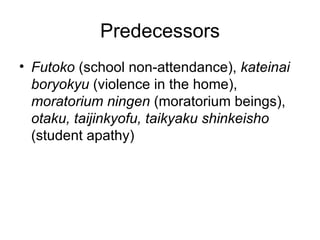 Predecessors
• Futoko (school non-attendance), kateinai
  boryokyu (violence in the home),
  moratorium ningen (moratorium beings),
  otaku, taijinkyofu, taikyaku shinkeisho
  (student apathy)
 