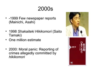 2000s
• -1999 Few newspaper reports
  (Mainichi, Asahi)

• 1998 Shakaiteki Hikikomori (Saito
  Tamaki)
• One million estimate

• 2000: Moral panic: Reporting of
  crimes allegedly committed by
  hikikomori
 