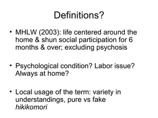 Definitions?
• MHLW (2003): life centered around the
  home & shun social participation for 6
  months & over; excluding psychosis

• Psychological condition? Labor issue?
  Always at home?

• Local usage of the term: variety in
  understandings, pure vs fake
  hikikomori
 