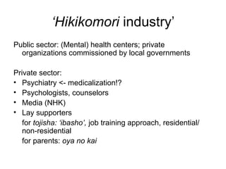 ‘Hikikomori industry’
Public sector: (Mental) health centers; private
  organizations commissioned by local governments

Private sector:
• Psychiatry <- medicalization!?
• Psychologists, counselors
• Media (NHK)
• Lay supporters
   for tojisha: ‘ibasho’, job training approach, residential/
   non-residential
   for parents: oya no kai
 