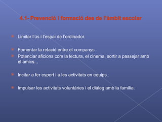 Limitar l’ús i l’espai de l’ordinador. Fomentar la relació entre el companys. Potenciar aficions com la lectura, el cinema, sortir a passejar amb el amics... Incitar a fer esport i a les activitats en equips. Impulsar les activitats voluntàries i el diàleg amb la família. 
