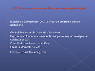 El psicòleg Echeburúa (1999) va crear un programa per les addiccions: Control dels estímuls vinculats a l’addicció. Exposició prolongada als elements que provoquen ansietat per la conducta activa. Solució als problemes específics. Crear un nou estil de vida. Prevenir  possibles recaigudes .  