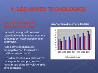 1.1-LES TIC COM A REVOLUCIÓ SOCIAL Internet ha suposat un canvi organitzatiu en la manera com ens comuniquem i com accedim a la informació . Ens permeten manipular, emmagatzemar, transmetre i codificar la informació.   L’ús d’Internet en els últims anys ha augmentat sempre, sense mostrar cap signe d’involució en la seva utilització .  Incorporació d’internet a les llars 