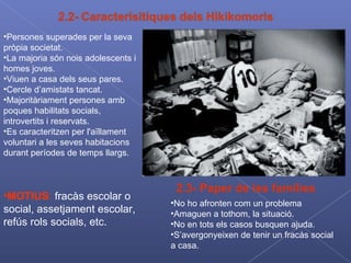 Persones superades per la seva pròpia societat. La majoria són nois adolescents i homes joves. Viuen a casa dels seus pares. Cercle d’amistats tancat. Majoritàriament persones amb poques habilitats socials, introvertits i reservats. Es caracteritzen per l'aïllament voluntari a les seves habitacions durant períodes de temps llargs. MOTIUS :  fracàs escolar o social, assetjament escolar, refús rols socials, etc. 2.3- Paper de les famílies No ho afronten com un problema Amaguen a tothom, la situació. No en tots els casos busquen ajuda. S’avergonyeixen de tenir un fracàs social a casa. 