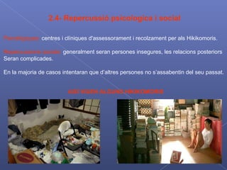 2.4- Repercussió psicologica i social Psicològiques:  centres i clíniques d'assessorament i recolzament per als Hikikomoris. Repercussions socials:  generalment seran persones insegures, les relacions posteriors  Seran complicades. En la majoria de casos intentaran que d’altres persones no s’assabentin del seu passat . AIXÍ VIUEN ALGUNS HIKIKOMORIS 