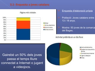 Enquesta d'elaboració pròpia Població: Joves catalans entre 13 i 18 anys. Mostra: 50 joves de la comarca del Bages. Gairebé un 50% dels joves passa el temps lliure connectat a Internet o jugant a videojocs . 