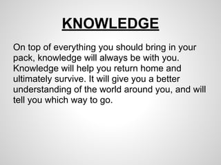 KNOWLEDGE
On top of everything you should bring in your
pack, knowledge will always be with you.
Knowledge will help you return home and
ultimately survive. It will give you a better
understanding of the world around you, and will
tell you which way to go.
 