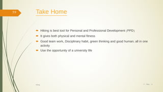 Take Home
 Hiking is best tool for Personal and Professional Development (PPD)
 It gives both physical and mental fitness
 Good team work, Disciplinary habit, green thinking and good human; all in one
activity
 Use the opportunity of a university life
17/ May/ 16
59
hiking
 