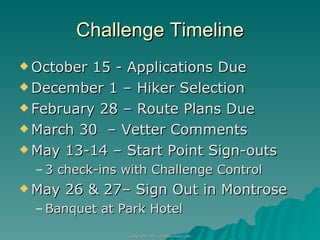 Challenge Timeline October 15 - Applications Due December 1 – Hiker Selection February 28 – Route Plans Due March 30  – Vetter Comments  May 13-14 – Start Point Sign-outs 3 check-ins with Challenge Control May 26 & 27– Sign Out in Montrose Banquet at Park Hotel 