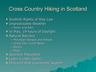 Cross Country Hiking in Scotland Scottish Rights of Way Law Unpredictable Weather  Snow and Rain In May, 19 hours of Daylight Natural Barriers Mountain Ranges and Passes Great Glen (Loch Ness) Rivers Bogs Sparsely Populated Learn a Little Gaelic Different Map Coordinate System 