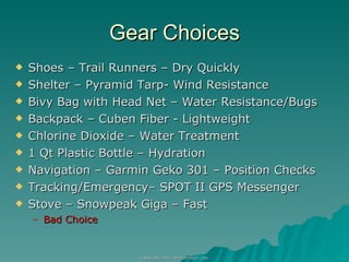 Gear Choices Shoes – Trail Runners – Dry Quickly Shelter – Pyramid Tarp- Wind Resistance Bivy Bag with Head Net – Water Resistance/Bugs Backpack – Cuben Fiber - Lightweight Chlorine Dioxide – Water Treatment 1 Qt Plastic Bottle – Hydration Navigation – Garmin Geko 301 – Position Checks Tracking/Emergency– SPOT II GPS Messenger Stove – Snowpeak Giga – Fast Bad Choice 