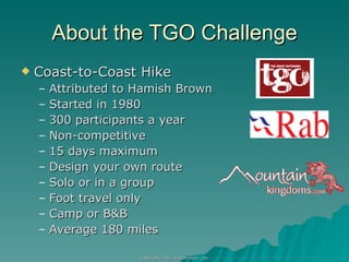 About the TGO Challenge Coast-to-Coast Hike Attributed to Hamish Brown Started in 1980 300 participants a year Non-competitive 15 days maximum Design your own route Solo or in a group Foot travel only Camp or B&B Average 180 miles 