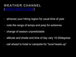 W E A T H E R C H A N N E L
( W E A T H E R . C O M )
• almanac your hiking region for usual time of year
• note the range of temps and prep for extremes
• change of season unpredictable
• altitude and shade and time of day vary 10-20degrees
• call ahead to hotel or campsite for “local heads up”
 