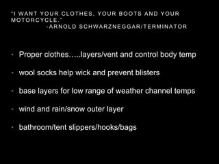 “ I W A N T Y O U R C L O T H E S , Y O U R B O O T S A N D Y O U R
M O T O R C Y C L E . ”
- A R N O L D S C H W A R Z N E G G A R / T E R M I N A T O R
• Proper clothes…..layers/vent and control body temp
• wool socks help wick and prevent blisters
• base layers for low range of weather channel temps
• wind and rain/snow outer layer
• bathroom/tent slippers/hooks/bags
 