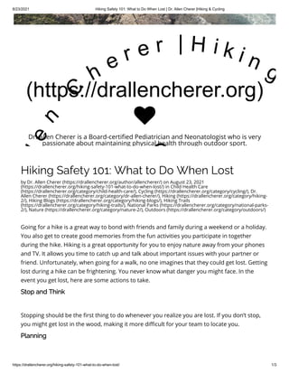 8/23/2021 Hiking Safety 101: What to Do When Lost | Dr. Allen Cherer |Hiking & Cycling
https://drallencherer.org/hiking-safety-101-what-to-do-when-lost/ 1/3
Hiking Safety 101: What to Do When Lost
by Dr. Allen Cherer (https://drallencherer.org/author/allencherer/) on August 23, 2021
(https://drallencherer.org/hiking-safety-101-what-to-do-when-lost/) in Child Health Care
(https://drallencherer.org/category/child-health-care/), Cycling (https://drallencherer.org/category/cycling/), Dr.
Allen Cherer (https://drallencherer.org/category/dr-allen-cherer/), Hiking (https://drallencherer.org/category/hiking-
2/), Hiking Blogs (https://drallencherer.org/category/hiking-blogs/), Hiking Trails
(https://drallencherer.org/category/hiking-trails/), National Parks (https://drallencherer.org/category/national-parks-
2/), Nature (https://drallencherer.org/category/nature-2/), Outdoors (https://drallencherer.org/category/outdoors/)
Going for a hike is a great way to bond with friends and family during a weekend or a holiday.
You also get to create good memories from the fun activities you participate in together
during the hike. Hiking is a great opportunity for you to enjoy nature away from your phones
and TV. It allows you time to catch up and talk about important issues with your partner or
friend. Unfortunately, when going for a walk, no one imagines that they could get lost. Getting
lost during a hike can be frightening. You never know what danger you might face. In the
event you get lost, here are some actions to take.
Stop and Think
 
Stopping should be the first thing to do whenever you realize you are lost. If you don’t stop,
you might get lost in the wood, making it more difficult for your team to locate you.
Planning
 
(https://drallencherer.org)
l
e
n
 
C
h
e r e r   | H i k i n g
C

Dr. Allen Cherer is a Board-certified Pediatrician and Neonatologist who is very
passionate about maintaining physical health through outdoor sport.
 