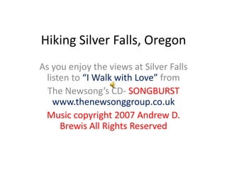 Hiking Silver Falls, Oregon As you enjoy the views at Silver Falls listen to “I Walk with Love” from  The Newsong’s CD- SONGBURSTwww.thenewsonggroup.co.uk Music copyright 2007 Andrew D. Brewis All Rights Reserved 