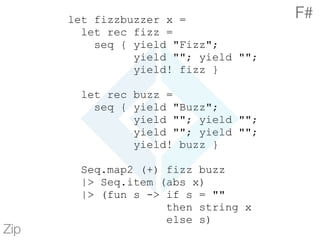 let fizzbuzzer x =
let rec fizz =
seq { yield "Fizz";
yield ""; yield "";
yield! fizz }
let rec buzz =
seq { yield "Buzz";
yield ""; yield "";
yield ""; yield "";
yield! buzz }
Seq.map2 (+) fizz buzz
|> Seq.item (abs x)
|> (fun s -> if s = ""
then string x
else s)
Zip
F#
 