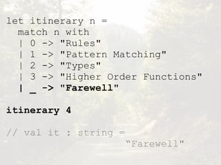 let itinerary n =
match n with
| 0 -> "Rules"
| 1 -> "Pattern Matching"
| 2 -> "Types"
| 3 -> "Higher Order Functions"
| _ -> "Farewell"
itinerary 4
// val it : string =  
“Farewell"
 
