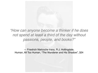 — Friedrich Nietzsche trans. R.J. Hollingdale, 
Human, All Too Human, “The Wanderer and His Shadow”, 324
“How can anyone become a thinker if he does
not spend at least a third of the day without
passions, people, and books?”
 