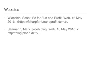 Websites
• Wlaschin, Scoot. F# for Fun and Proﬁt. Web. 16 May
2016. <https://fsharpforfunandproﬁt.com/>.
• Seemann, Mark. ploeh blog. Web. 16 May 2016. <
http://blog.ploeh.dk/ >.
 