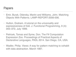 Papers
• Emir, Burak, Odersky, Martin and Williams, John. Matching
Objects With Patterns. LAMP-REPORT-2006-006.
• Hutton, Graham. A tutorial on the universality and
expressiveness of fold. J. Functional Programming, 9 (4):
355–372, July 1999.
• Petricek, Tomas and Syme, Don. The F# Computation
Expression Zoo. Proceedings of Practical Aspects of
Declarative Languages, PADL 2014. San Diego, CA, USA.
• Wadler, Philip. Views︎: A way for pattern matching to cohabit
with data abstraction. March ︎︎︎︎1987.
 