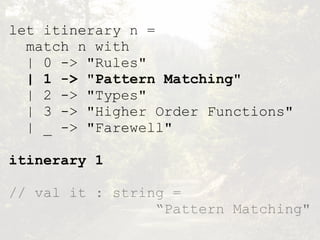 let itinerary n =
match n with
| 0 -> "Rules"
| 1 -> "Pattern Matching"
| 2 -> "Types"
| 3 -> "Higher Order Functions"
| _ -> "Farewell"
itinerary 1
// val it : string =  
“Pattern Matching"
 