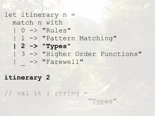 let itinerary n =
match n with
| 0 -> "Rules"
| 1 -> "Pattern Matching"
| 2 -> "Types"
| 3 -> "Higher Order Functions"
| _ -> "Farewell"
itinerary 2
// val it : string =  
“Types"
 