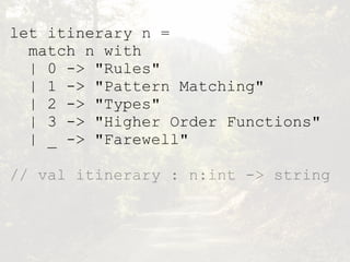 let itinerary n =
match n with
| 0 -> "Rules"
| 1 -> "Pattern Matching"
| 2 -> "Types"
| 3 -> "Higher Order Functions"
| _ -> "Farewell"
// val itinerary : n:int -> string
 
 
 