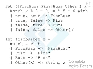 let (|FizzBuzz|Fizz|Buzz|Other|) x =
match x % 3 = 0, x % 5 = 0 with
| true, true -> FizzBuzz
| true, false -> Fizz
| false, true -> Buzz
| false, false -> Other(x)
let fizzbuzzer x =
match x with
| FizzBuzz -> "FizzBuzz"
| Fizz -> "Fizz"
| Buzz -> "Buzz"
| Other(x) -> string x Complete 
Active Pattern
F#
 